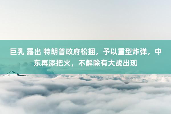巨乳 露出 特朗普政府松捆，予以重型炸弹，中东再添把火，不解除有大战出现