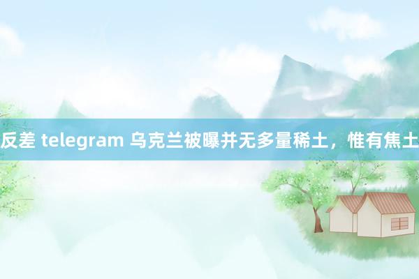 反差 telegram 乌克兰被曝并无多量稀土，惟有焦土