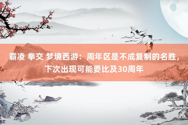 霸凌 拳交 梦境西游：周年区是不成复制的名胜，下次出现可能要比及30周年