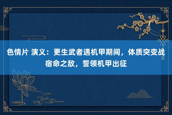 色情片 演义：更生武者遇机甲期间，体质突变战宿命之敌，誓领机甲出征
