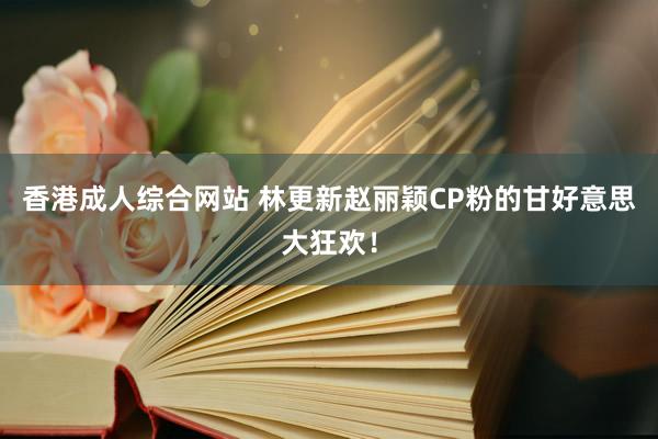 香港成人综合网站 林更新赵丽颖CP粉的甘好意思大狂欢！