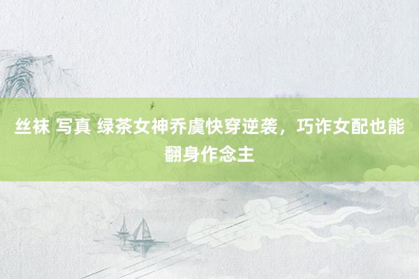 丝袜 写真 绿茶女神乔虞快穿逆袭，巧诈女配也能翻身作念主