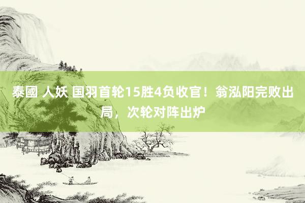 泰國 人妖 国羽首轮15胜4负收官！翁泓阳完败出局，次轮对阵出炉