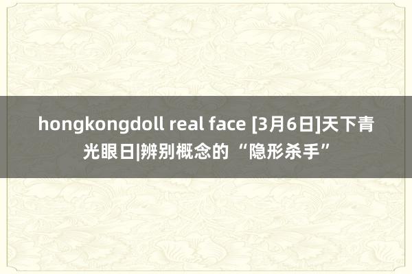 hongkongdoll real face [3月6日]天下青光眼日|辨别概念的 “隐形杀手”