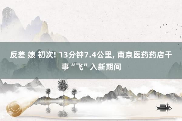 反差 婊 初次! 13分钟7.4公里, 南京医药药店干事“飞”入新期间