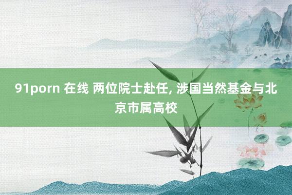 91porn 在线 两位院士赴任, 涉国当然基金与北京市属高校