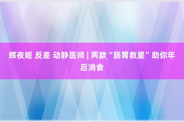 辉夜姬 反差 动静医师 | 两款“肠胃救星”助你年后消食