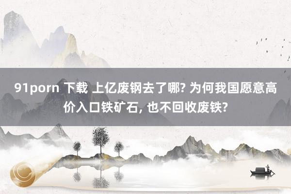 91porn 下载 上亿废钢去了哪? 为何我国愿意高价入口铁矿石, 也不回收废铁?