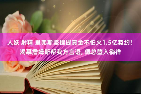 人妖 射精 里弗斯坚捏提真金不怕火1.5亿契约! 渴慕詹姆斯帮我方言语, 佩总堕入徜徉