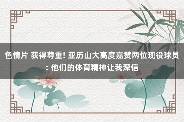 色情片 获得尊重! 亚历山大高度嘉赞两位现役球员: 他们的体育精神让我深信