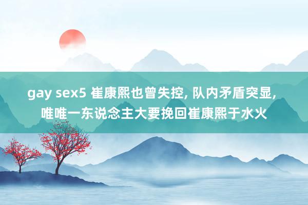 gay sex5 崔康熙也曾失控, 队内矛盾突显, 唯唯一东说念主大要挽回崔康熙于水火
