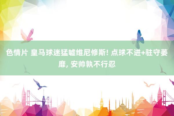 色情片 皇马球迷猛嘘维尼修斯! 点球不进+驻守萎靡, 安帅孰不行忍