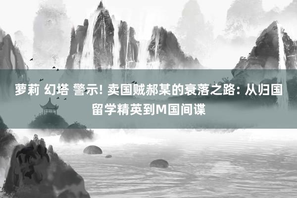 萝莉 幻塔 警示! 卖国贼郝某的衰落之路: 从归国留学精英到M国间谍
