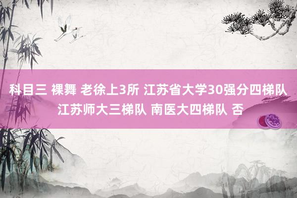 科目三 裸舞 老徐上3所 江苏省大学30强分四梯队 江苏师大三梯队 南医大四梯队 否