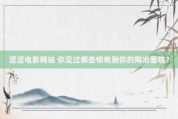 涩涩电影网站 你见过哪些惊艳到你的陶冶面貌？