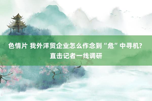 色情片 我外洋贸企业怎么作念到“危”中寻机? 直击记者一线调研