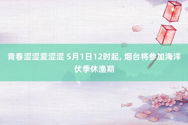青春涩涩爱涩涩 5月1日12时起, 烟台将参加海洋伏季休渔期