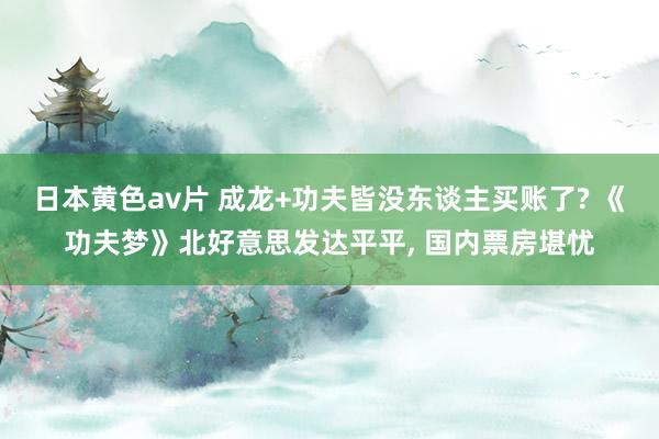 日本黄色av片 成龙+功夫皆没东谈主买账了? 《功夫梦》北好意思发达平平, 国内票房堪忧
