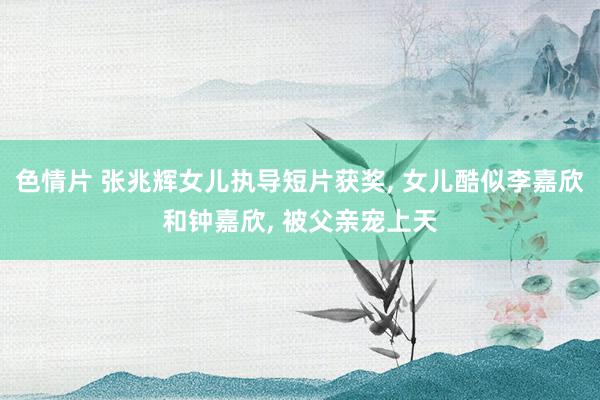 色情片 张兆辉女儿执导短片获奖, 女儿酷似李嘉欣和钟嘉欣, 被父亲宠上天