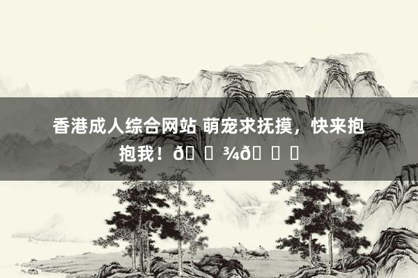 香港成人综合网站 萌宠求抚摸，快来抱抱我！🐾💕