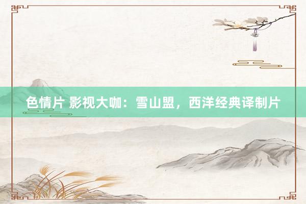 色情片 影视大咖：雪山盟，西洋经典译制片