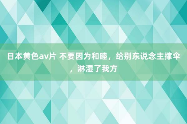 日本黄色av片 不要因为和睦，给别东说念主撑伞，淋湿了我方