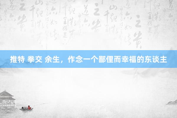 推特 拳交 余生，作念一个鄙俚而幸福的东谈主