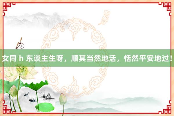 女同 h 东谈主生呀，顺其当然地活，恬然平安地过！