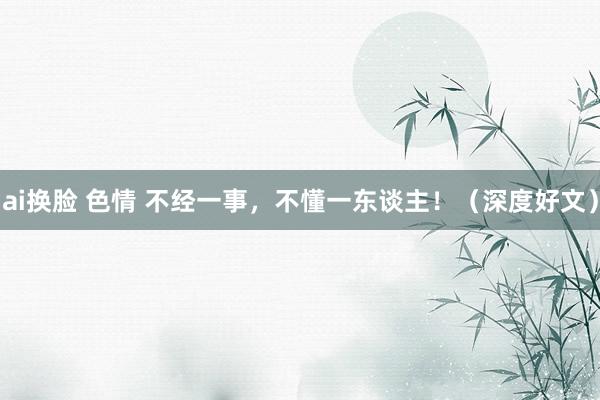 ai换脸 色情 不经一事，不懂一东谈主！（深度好文）