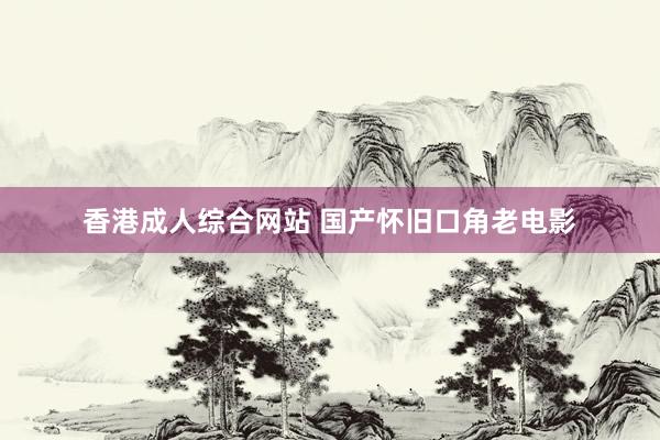 香港成人综合网站 国产怀旧口角老电影
