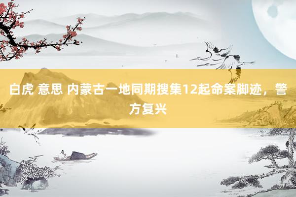 白虎 意思 内蒙古一地同期搜集12起命案脚迹，警方复兴